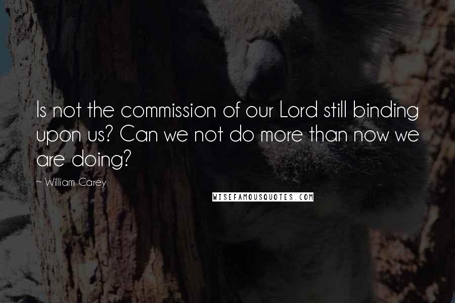 William Carey Quotes: Is not the commission of our Lord still binding upon us? Can we not do more than now we are doing?