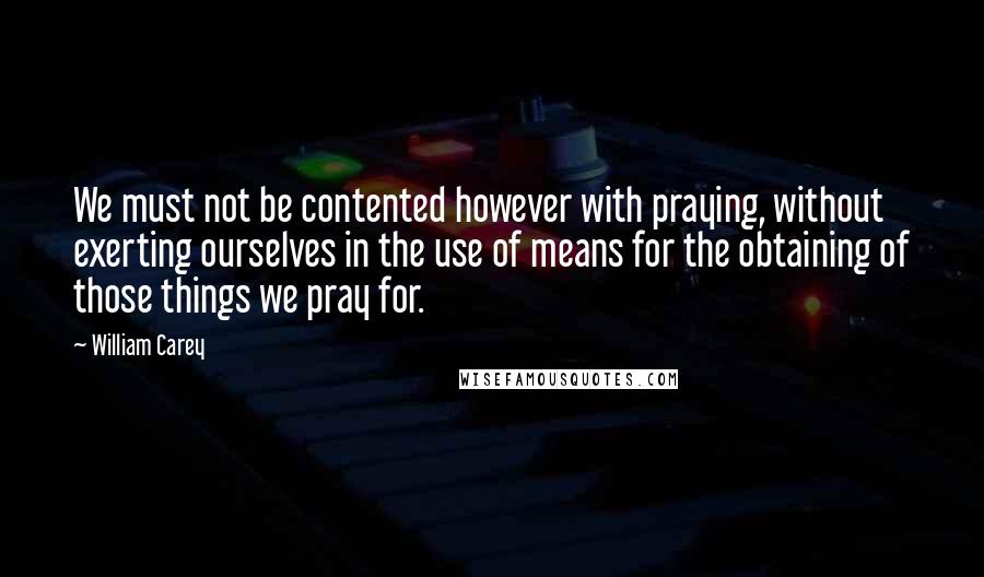 William Carey Quotes: We must not be contented however with praying, without exerting ourselves in the use of means for the obtaining of those things we pray for.