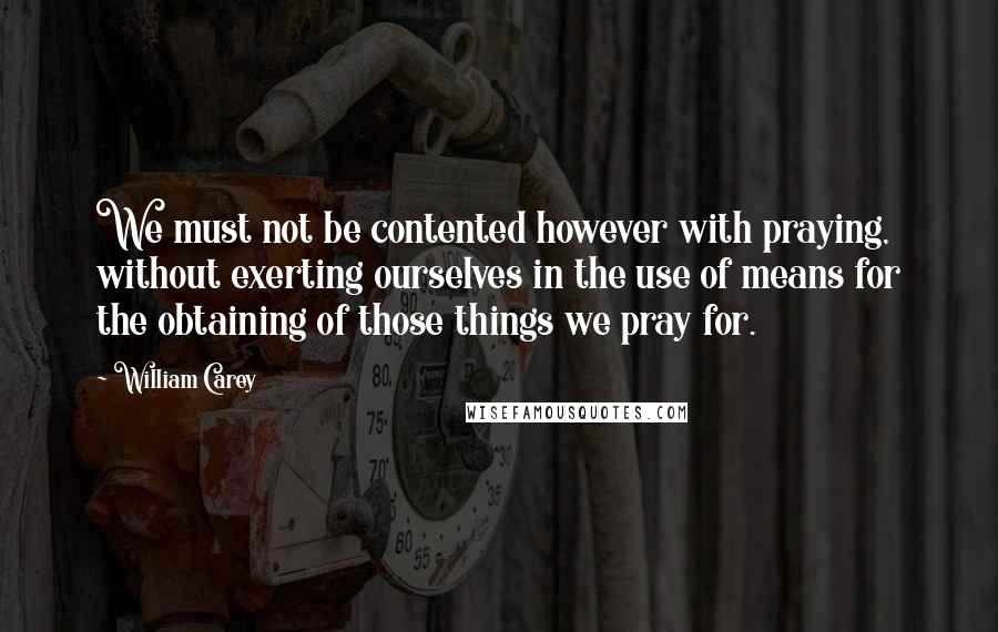 William Carey Quotes: We must not be contented however with praying, without exerting ourselves in the use of means for the obtaining of those things we pray for.