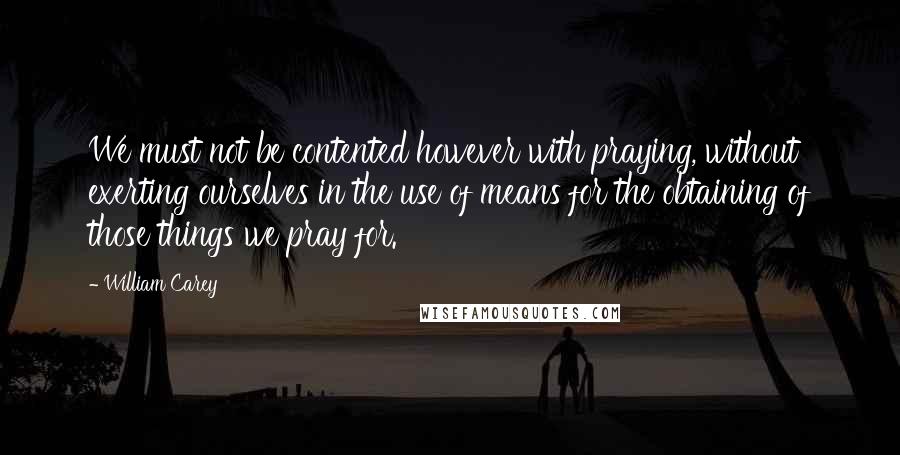 William Carey Quotes: We must not be contented however with praying, without exerting ourselves in the use of means for the obtaining of those things we pray for.