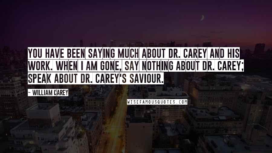 William Carey Quotes: You have been saying much about Dr. Carey and his work. When I am gone, say nothing about Dr. Carey; speak about Dr. Carey's Saviour.