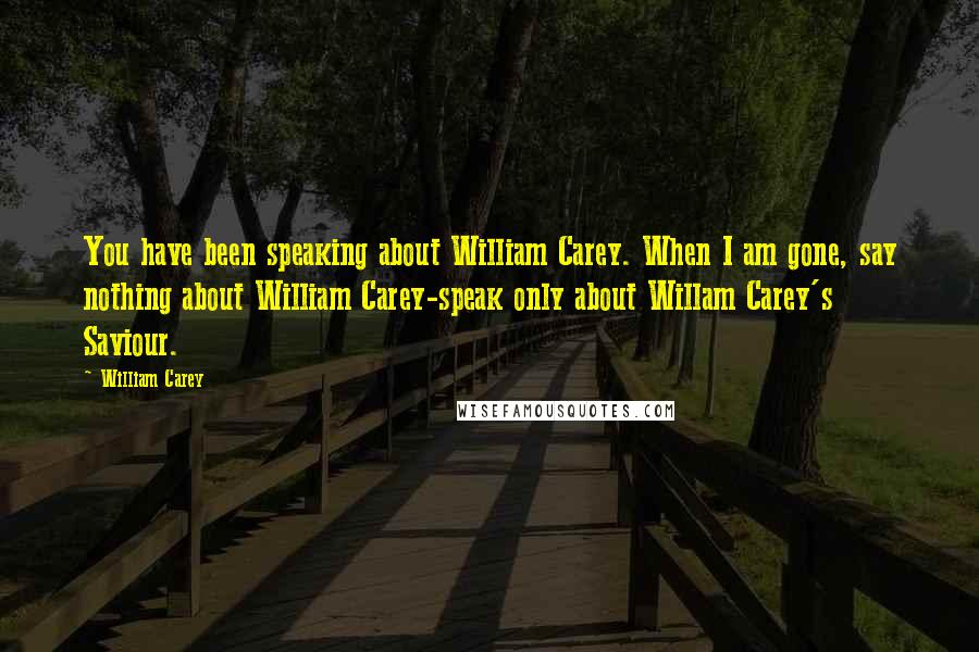William Carey Quotes: You have been speaking about William Carey. When I am gone, say nothing about William Carey-speak only about Willam Carey's Saviour.
