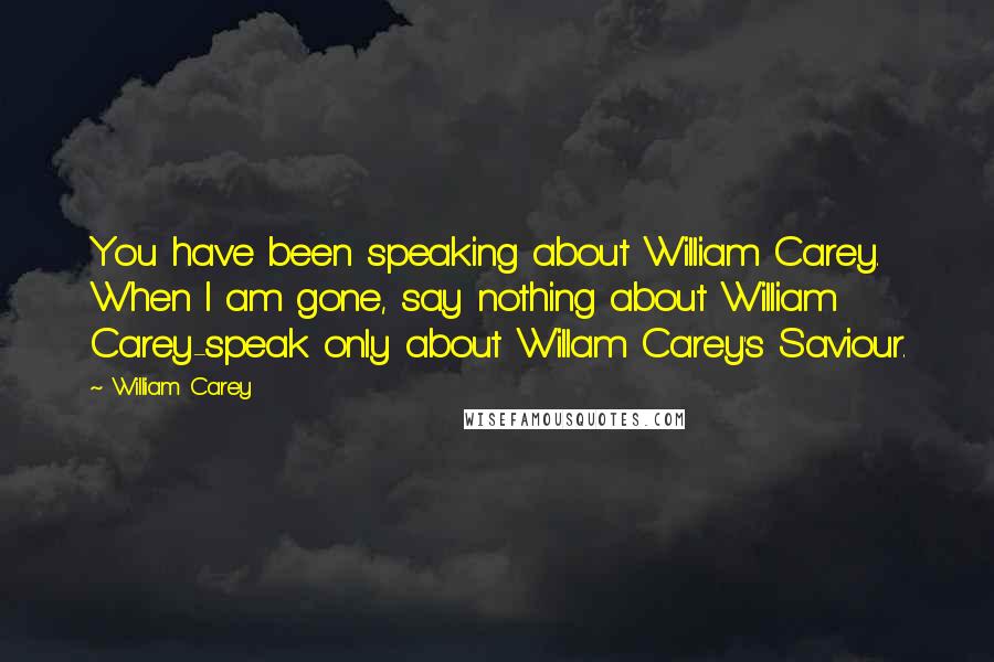 William Carey Quotes: You have been speaking about William Carey. When I am gone, say nothing about William Carey-speak only about Willam Carey's Saviour.