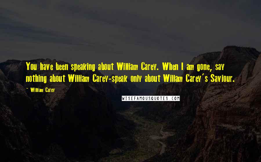 William Carey Quotes: You have been speaking about William Carey. When I am gone, say nothing about William Carey-speak only about Willam Carey's Saviour.