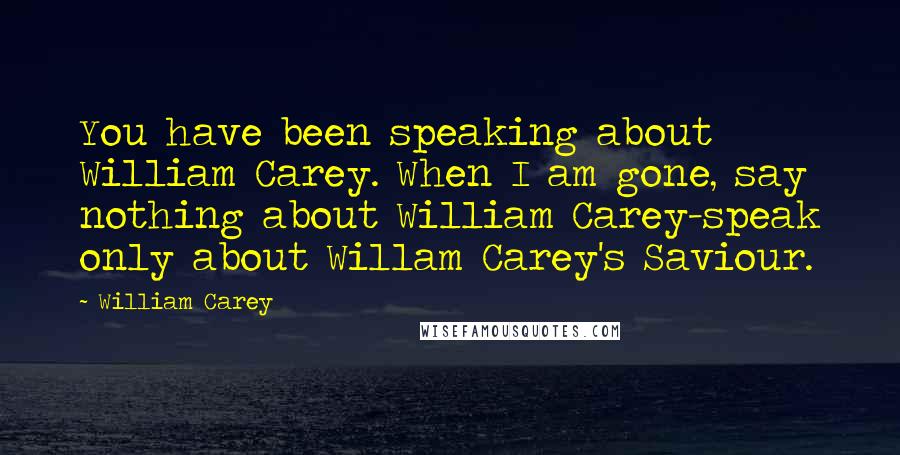 William Carey Quotes: You have been speaking about William Carey. When I am gone, say nothing about William Carey-speak only about Willam Carey's Saviour.