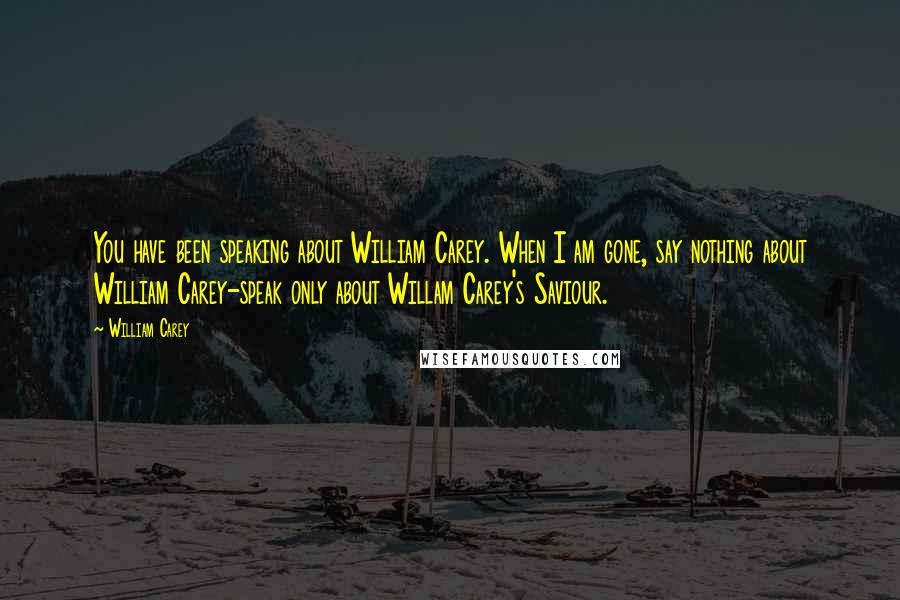 William Carey Quotes: You have been speaking about William Carey. When I am gone, say nothing about William Carey-speak only about Willam Carey's Saviour.