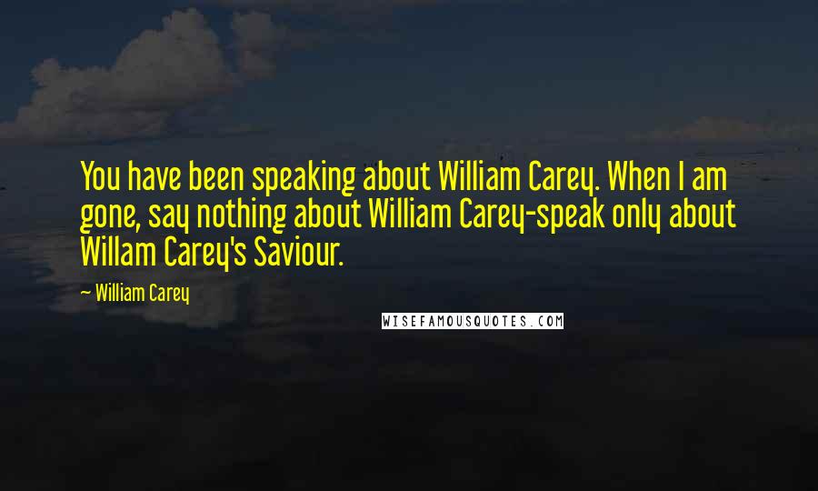 William Carey Quotes: You have been speaking about William Carey. When I am gone, say nothing about William Carey-speak only about Willam Carey's Saviour.