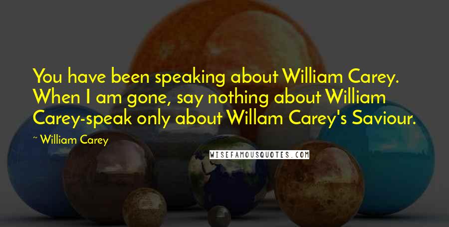 William Carey Quotes: You have been speaking about William Carey. When I am gone, say nothing about William Carey-speak only about Willam Carey's Saviour.