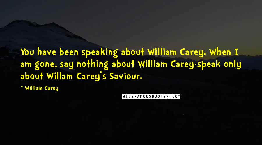 William Carey Quotes: You have been speaking about William Carey. When I am gone, say nothing about William Carey-speak only about Willam Carey's Saviour.