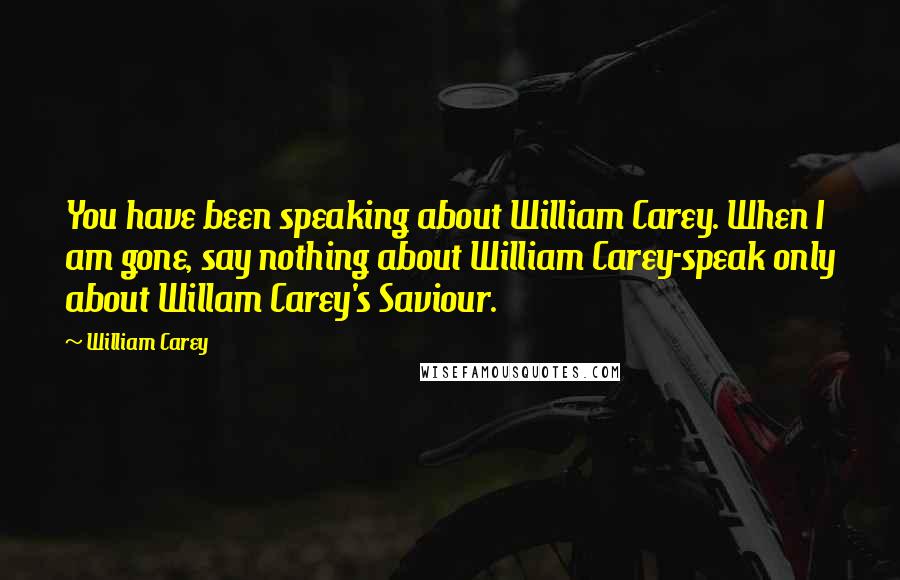 William Carey Quotes: You have been speaking about William Carey. When I am gone, say nothing about William Carey-speak only about Willam Carey's Saviour.