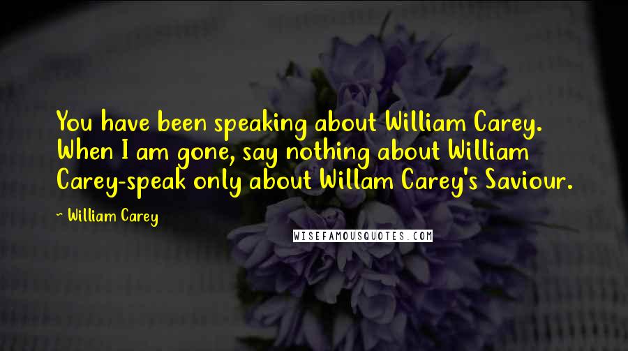 William Carey Quotes: You have been speaking about William Carey. When I am gone, say nothing about William Carey-speak only about Willam Carey's Saviour.