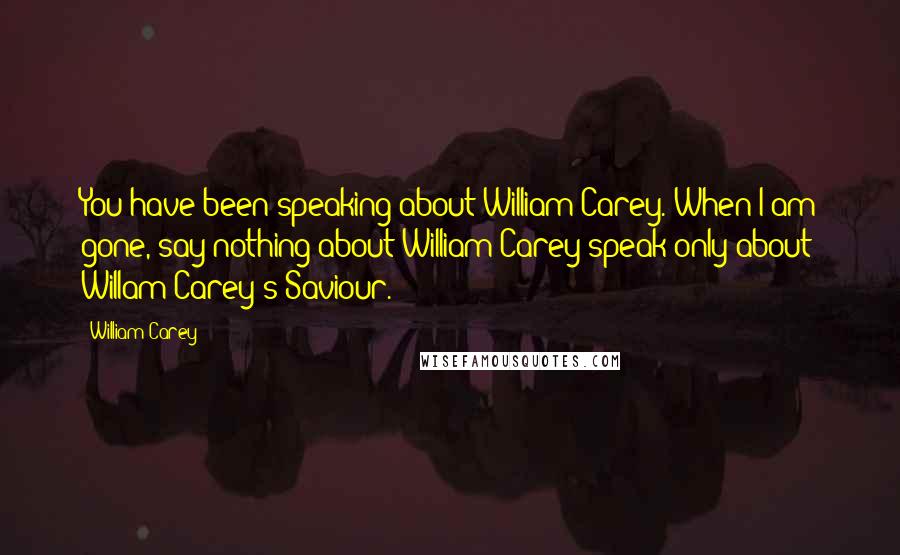 William Carey Quotes: You have been speaking about William Carey. When I am gone, say nothing about William Carey-speak only about Willam Carey's Saviour.