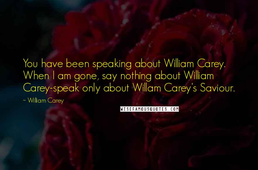 William Carey Quotes: You have been speaking about William Carey. When I am gone, say nothing about William Carey-speak only about Willam Carey's Saviour.