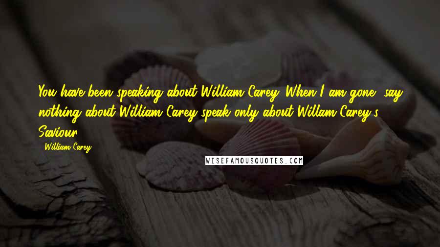 William Carey Quotes: You have been speaking about William Carey. When I am gone, say nothing about William Carey-speak only about Willam Carey's Saviour.