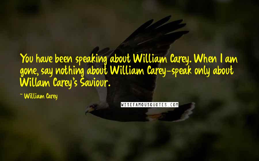William Carey Quotes: You have been speaking about William Carey. When I am gone, say nothing about William Carey-speak only about Willam Carey's Saviour.