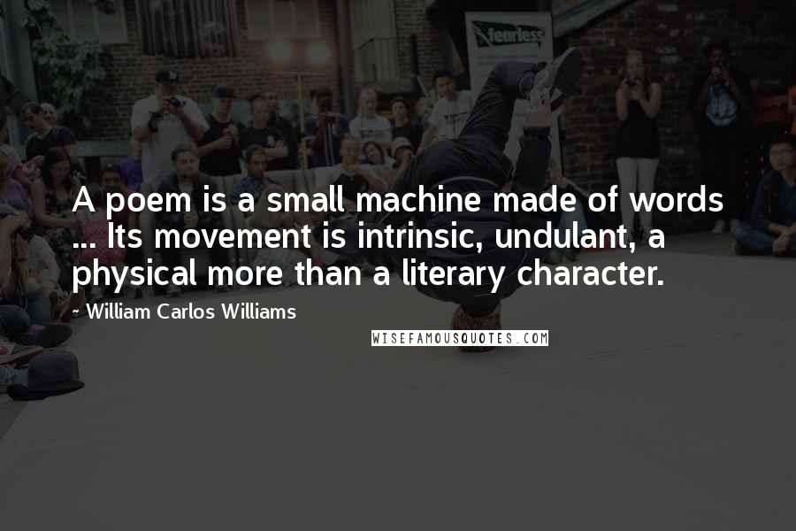 William Carlos Williams Quotes: A poem is a small machine made of words ... Its movement is intrinsic, undulant, a physical more than a literary character.