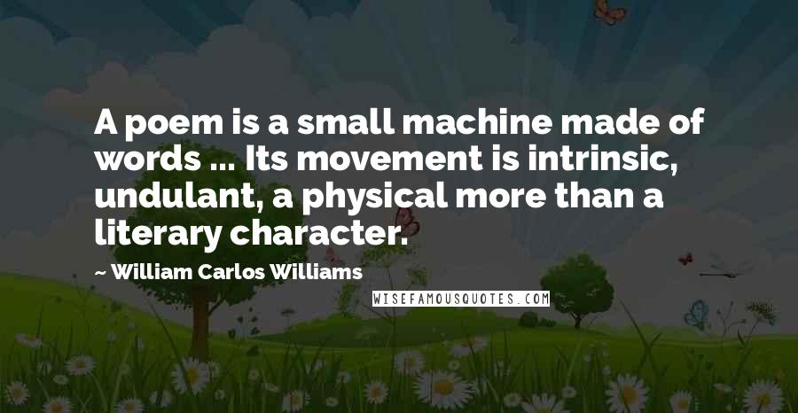 William Carlos Williams Quotes: A poem is a small machine made of words ... Its movement is intrinsic, undulant, a physical more than a literary character.