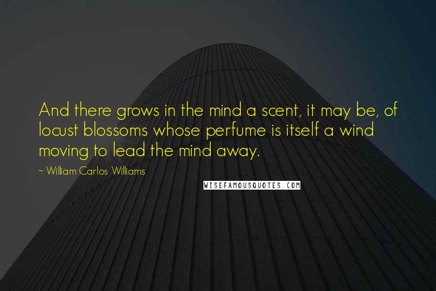 William Carlos Williams Quotes: And there grows in the mind a scent, it may be, of locust blossoms whose perfume is itself a wind moving to lead the mind away.