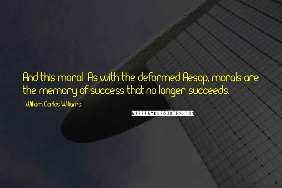 William Carlos Williams Quotes: And this moral? As with the deformed Aesop, morals are the memory of success that no longer succeeds.