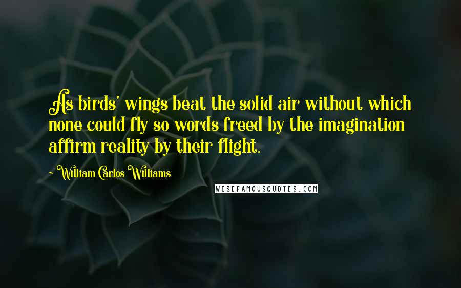 William Carlos Williams Quotes: As birds' wings beat the solid air without which none could fly so words freed by the imagination affirm reality by their flight.