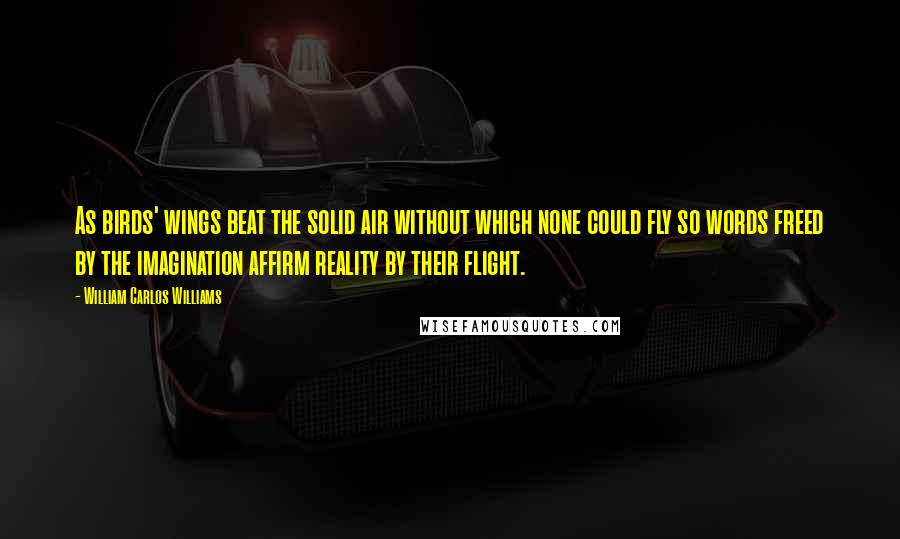 William Carlos Williams Quotes: As birds' wings beat the solid air without which none could fly so words freed by the imagination affirm reality by their flight.