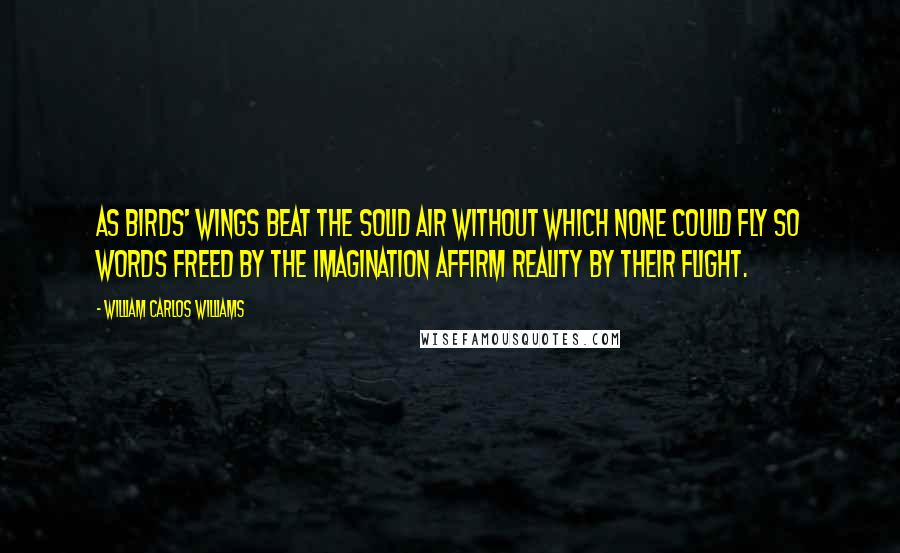 William Carlos Williams Quotes: As birds' wings beat the solid air without which none could fly so words freed by the imagination affirm reality by their flight.