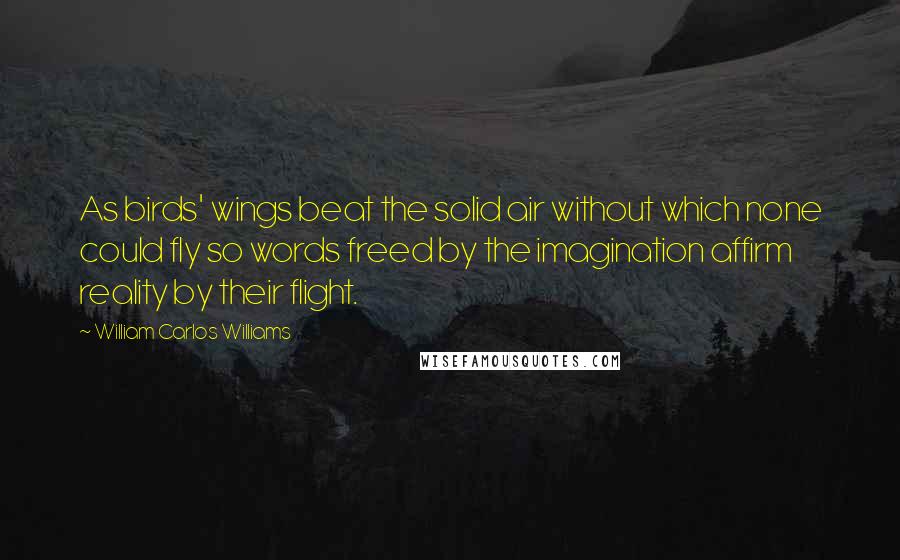 William Carlos Williams Quotes: As birds' wings beat the solid air without which none could fly so words freed by the imagination affirm reality by their flight.