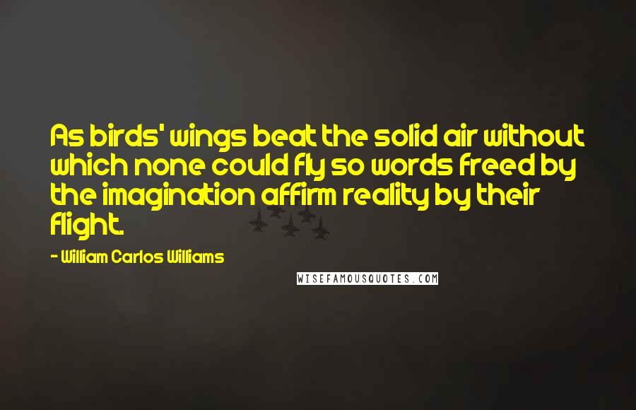 William Carlos Williams Quotes: As birds' wings beat the solid air without which none could fly so words freed by the imagination affirm reality by their flight.