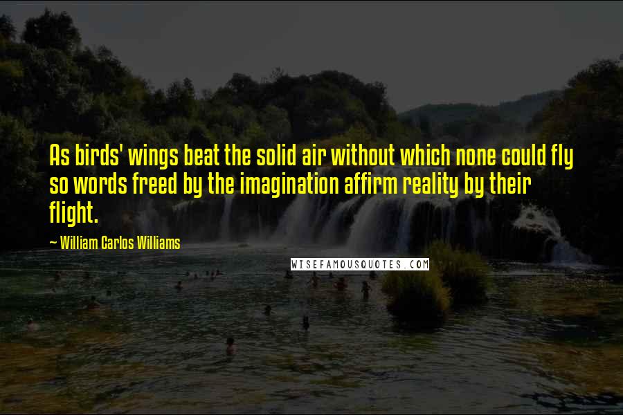 William Carlos Williams Quotes: As birds' wings beat the solid air without which none could fly so words freed by the imagination affirm reality by their flight.