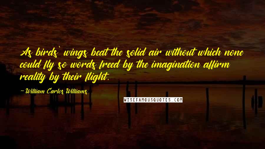 William Carlos Williams Quotes: As birds' wings beat the solid air without which none could fly so words freed by the imagination affirm reality by their flight.