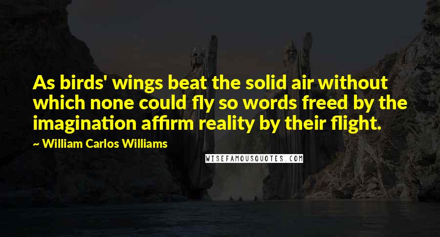 William Carlos Williams Quotes: As birds' wings beat the solid air without which none could fly so words freed by the imagination affirm reality by their flight.