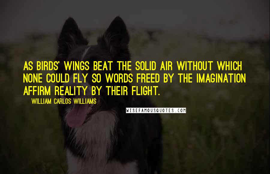 William Carlos Williams Quotes: As birds' wings beat the solid air without which none could fly so words freed by the imagination affirm reality by their flight.