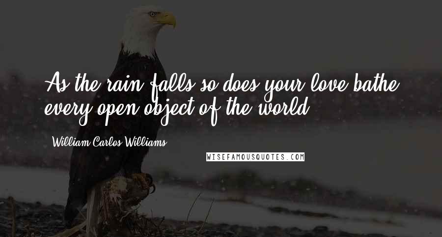 William Carlos Williams Quotes: As the rain falls so does your love bathe every open object of the world