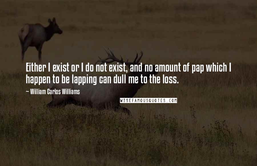 William Carlos Williams Quotes: Either I exist or I do not exist, and no amount of pap which I happen to be lapping can dull me to the loss.