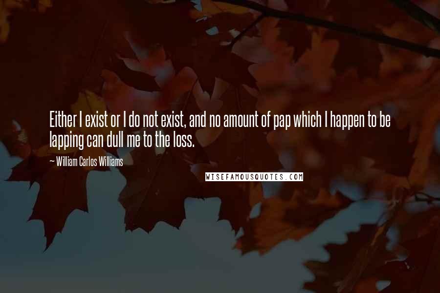 William Carlos Williams Quotes: Either I exist or I do not exist, and no amount of pap which I happen to be lapping can dull me to the loss.