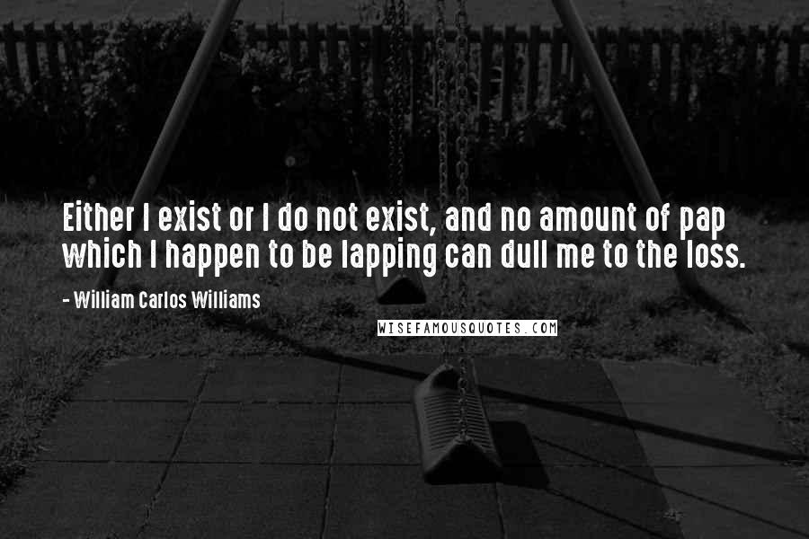 William Carlos Williams Quotes: Either I exist or I do not exist, and no amount of pap which I happen to be lapping can dull me to the loss.