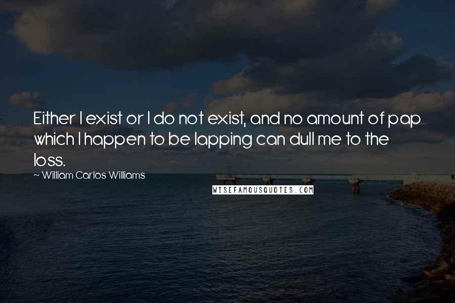 William Carlos Williams Quotes: Either I exist or I do not exist, and no amount of pap which I happen to be lapping can dull me to the loss.