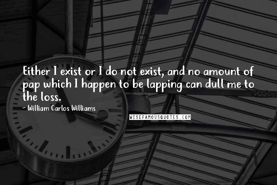 William Carlos Williams Quotes: Either I exist or I do not exist, and no amount of pap which I happen to be lapping can dull me to the loss.