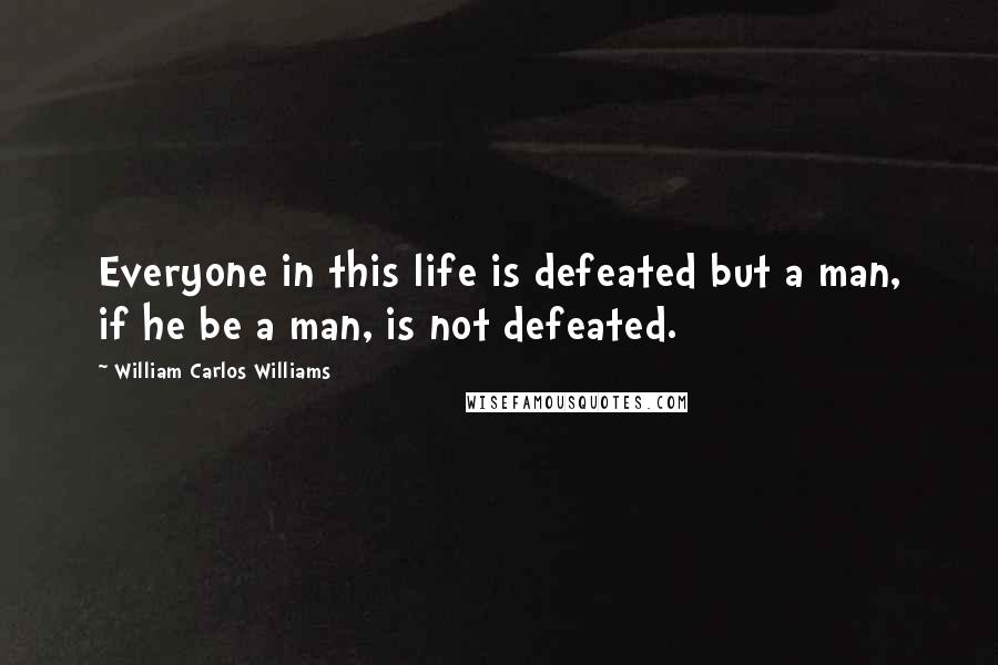 William Carlos Williams Quotes: Everyone in this life is defeated but a man, if he be a man, is not defeated.