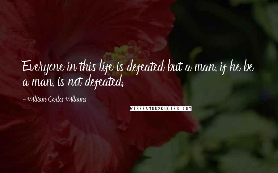 William Carlos Williams Quotes: Everyone in this life is defeated but a man, if he be a man, is not defeated.