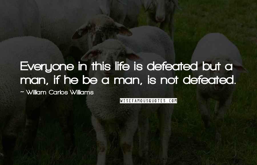 William Carlos Williams Quotes: Everyone in this life is defeated but a man, if he be a man, is not defeated.