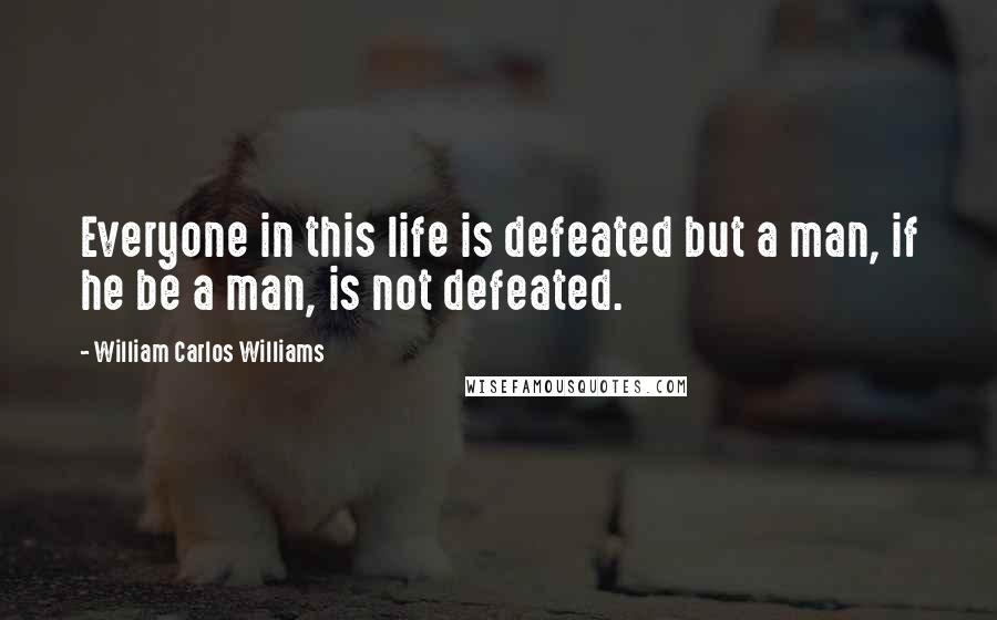 William Carlos Williams Quotes: Everyone in this life is defeated but a man, if he be a man, is not defeated.