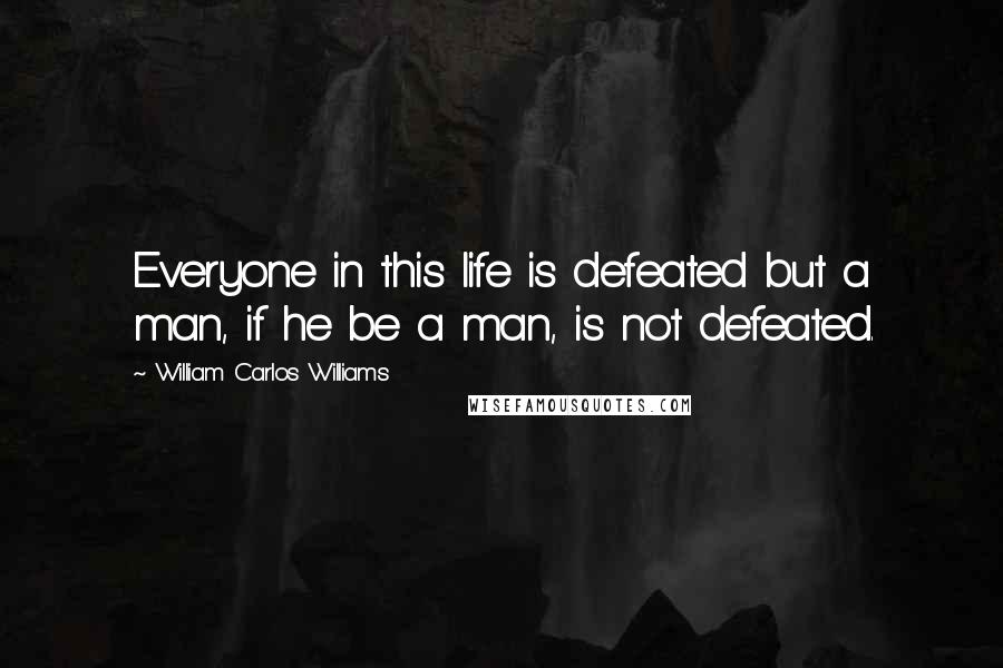 William Carlos Williams Quotes: Everyone in this life is defeated but a man, if he be a man, is not defeated.