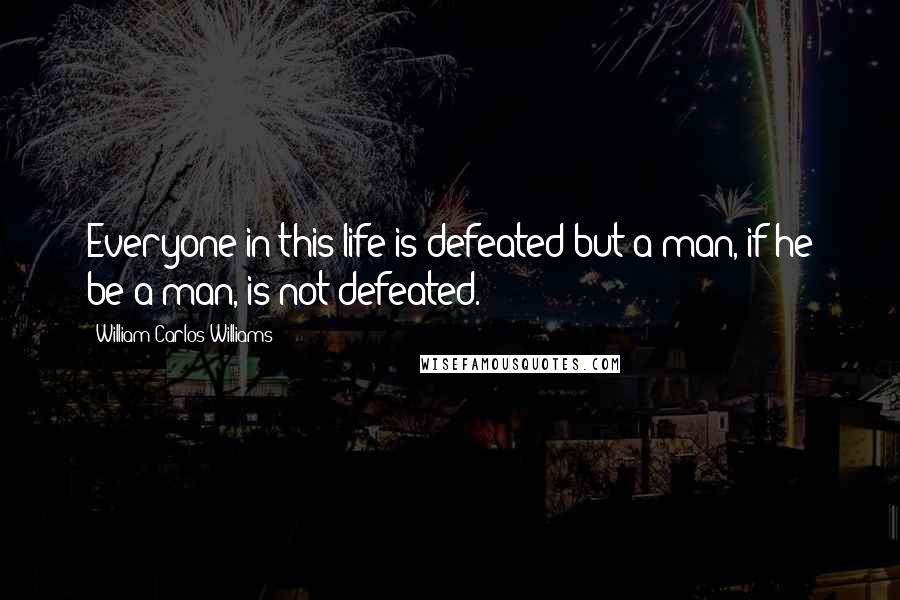 William Carlos Williams Quotes: Everyone in this life is defeated but a man, if he be a man, is not defeated.