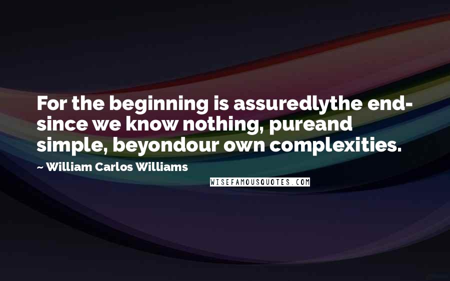 William Carlos Williams Quotes: For the beginning is assuredlythe end- since we know nothing, pureand simple, beyondour own complexities.