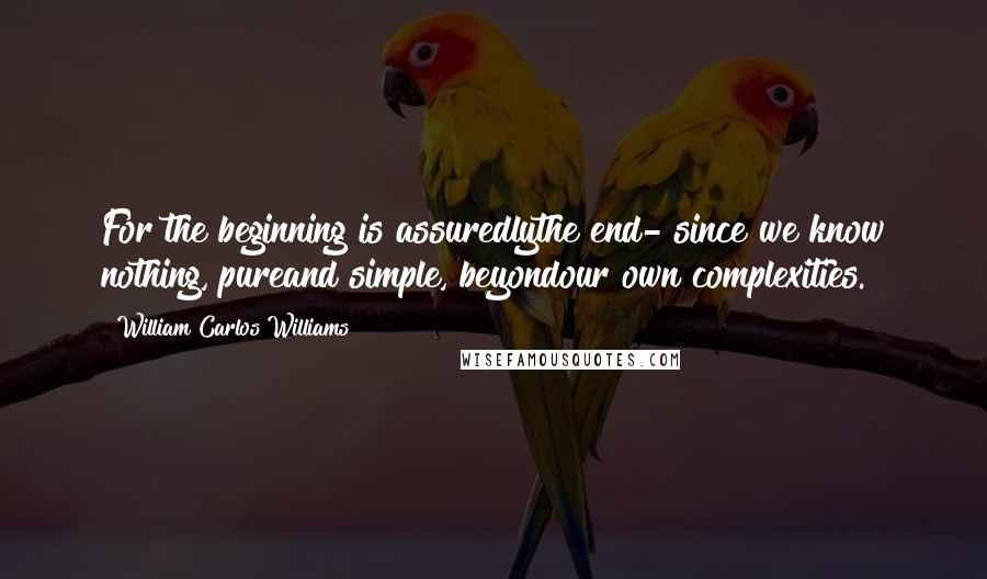 William Carlos Williams Quotes: For the beginning is assuredlythe end- since we know nothing, pureand simple, beyondour own complexities.