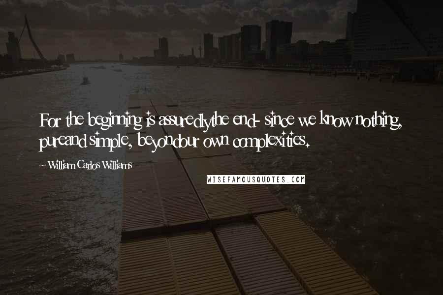 William Carlos Williams Quotes: For the beginning is assuredlythe end- since we know nothing, pureand simple, beyondour own complexities.