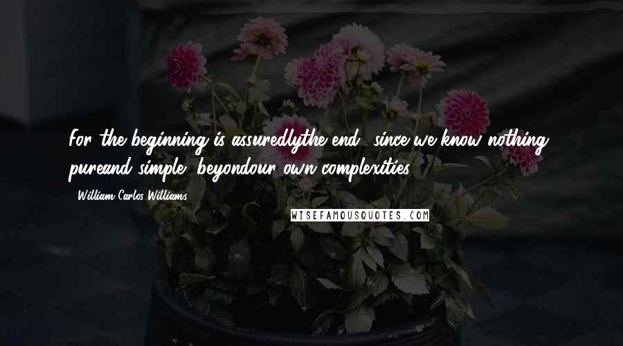 William Carlos Williams Quotes: For the beginning is assuredlythe end- since we know nothing, pureand simple, beyondour own complexities.