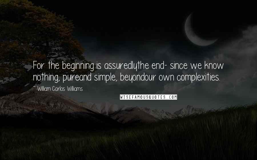 William Carlos Williams Quotes: For the beginning is assuredlythe end- since we know nothing, pureand simple, beyondour own complexities.