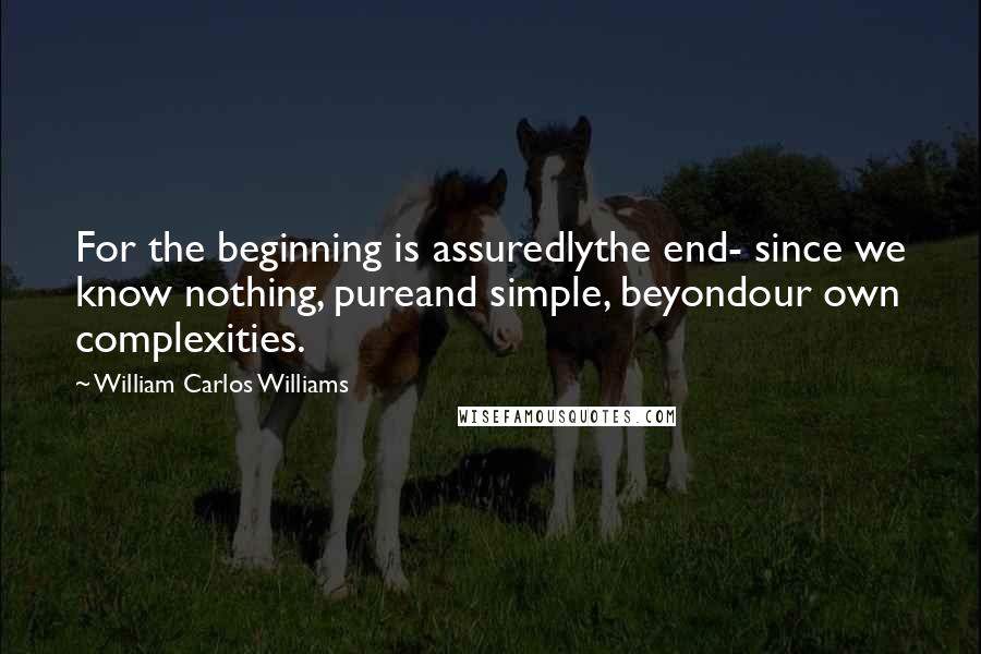 William Carlos Williams Quotes: For the beginning is assuredlythe end- since we know nothing, pureand simple, beyondour own complexities.
